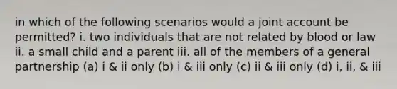 in which of the following scenarios would a joint account be permitted? i. two individuals that are not related by blood or law ii. a small child and a parent iii. all of the members of a general partnership (a) i & ii only (b) i & iii only (c) ii & iii only (d) i, ii, & iii