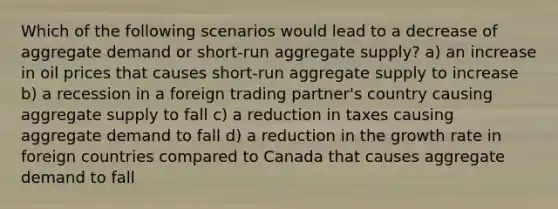 Which of the following scenarios would lead to a decrease of aggregate demand or short-run aggregate supply? a) an increase in oil prices that causes short-run aggregate supply to increase b) a recession in a foreign trading partner's country causing aggregate supply to fall c) a reduction in taxes causing aggregate demand to fall d) a reduction in the growth rate in foreign countries compared to Canada that causes aggregate demand to fall