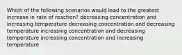 Which of the following scenarios would lead to the greatest increase in rate of reaction? decreasing concentration and increasing temperature decreasing concentration and decreasing temperature increasing concentration and decreasing temperature increasing concentration and increasing temperature