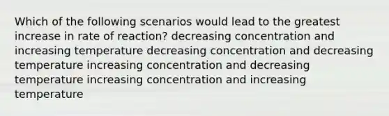 Which of the following scenarios would lead to the greatest increase in rate of reaction? decreasing concentration and increasing temperature decreasing concentration and decreasing temperature increasing concentration and decreasing temperature increasing concentration and increasing temperature