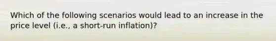 Which of the following scenarios would lead to an increase in the price level (i.e., a short-run inflation)?