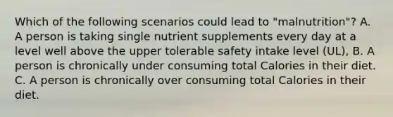 Which of the following scenarios could lead to "malnutrition"? A. A person is taking single nutrient supplements every day at a level well above the upper tolerable safety intake level (UL), B. A person is chronically under consuming total Calories in their diet. C. A person is chronically over consuming total Calories in their diet.