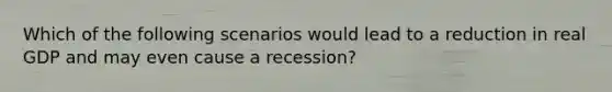 Which of the following scenarios would lead to a reduction in real GDP and may even cause a recession?