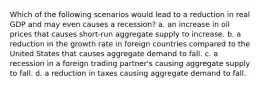 Which of the following scenarios would lead to a reduction in real GDP and may even causes a recession? a. an increase in oil prices that causes short-run aggregate supply to increase. b. a reduction in the growth rate in foreign countries compared to the United States that causes aggregate demand to fall. c. a recession in a foreign trading partner's causing aggregate supply to fall. d. a reduction in taxes causing aggregate demand to fall.