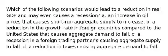 Which of the following scenarios would lead to a reduction in real GDP and may even causes a recession? a. an increase in oil prices that causes short-run aggregate supply to increase. b. a reduction in the growth rate in foreign countries compared to the United States that causes aggregate demand to fall. c. a recession in a foreign trading partner's causing aggregate supply to fall. d. a reduction in taxes causing aggregate demand to fall.