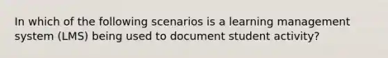 In which of the following scenarios is a learning management system (LMS) being used to document student activity?