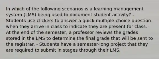 In which of the following scenarios is a learning management system (LMS) being used to document student activity? - Students use clickers to answer a quick multiple-choice question when they arrive in class to indicate they are present for class. - At the end of the semester, a professor reviews the grades stored in the LMS to determine the final grade that will be sent to the registrar. - Students have a semester-long project that they are required to submit in stages through their LMS.