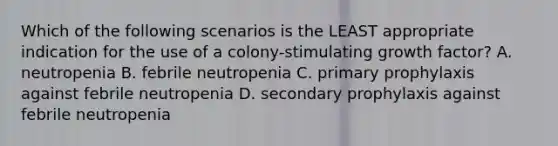 Which of the following scenarios is the LEAST appropriate indication for the use of a colony-stimulating growth factor? A. neutropenia B. febrile neutropenia C. primary prophylaxis against febrile neutropenia D. secondary prophylaxis against febrile neutropenia