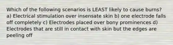 Which of the following scenarios is LEAST likely to cause burns? a) Electrical stimulation over insensate skin b) one electrode falls off completely c) Electrodes placed over bony prominences d) Electrodes that are still in contact with skin but the edges are peeling off