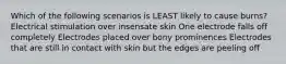 Which of the following scenarios is LEAST likely to cause burns? Electrical stimulation over insensate skin One electrode falls off completely Electrodes placed over bony prominences Electrodes that are still in contact with skin but the edges are peeling off