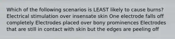 Which of the following scenarios is LEAST likely to cause burns? Electrical stimulation over insensate skin One electrode falls off completely Electrodes placed over bony prominences Electrodes that are still in contact with skin but the edges are peeling off