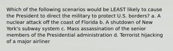 Which of the following scenarios would be LEAST likely to cause the President to direct the military to protect U.S. borders? a. A nuclear attack off the coast of Florida b. A shutdown of New York's subway system c. Mass assassination of the senior members of the Presidential administration d. Terrorist hijacking of a major airliner