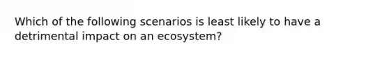 Which of the following scenarios is least likely to have a detrimental impact on an ecosystem?