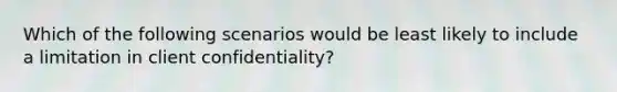 Which of the following scenarios would be least likely to include a limitation in client confidentiality?