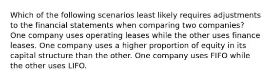 Which of the following scenarios least likely requires adjustments to the financial statements when comparing two companies? One company uses operating leases while the other uses finance leases. One company uses a higher proportion of equity in its capital structure than the other. One company uses FIFO while the other uses LIFO.