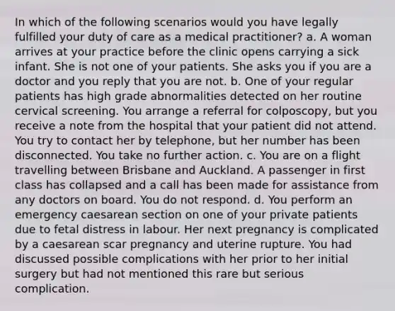 In which of the following scenarios would you have legally fulfilled your duty of care as a medical practitioner? a. A woman arrives at your practice before the clinic opens carrying a sick infant. She is not one of your patients. She asks you if you are a doctor and you reply that you are not. b. One of your regular patients has high grade abnormalities detected on her routine cervical screening. You arrange a referral for colposcopy, but you receive a note from the hospital that your patient did not attend. You try to contact her by telephone, but her number has been disconnected. You take no further action. c. You are on a flight travelling between Brisbane and Auckland. A passenger in first class has collapsed and a call has been made for assistance from any doctors on board. You do not respond. d. You perform an emergency caesarean section on one of your private patients due to fetal distress in labour. Her next pregnancy is complicated by a caesarean scar pregnancy and uterine rupture. You had discussed possible complications with her prior to her initial surgery but had not mentioned this rare but serious complication.