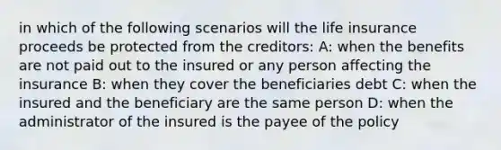 in which of the following scenarios will the life insurance proceeds be protected from the creditors: A: when the benefits are not paid out to the insured or any person affecting the insurance B: when they cover the beneficiaries debt C: when the insured and the beneficiary are the same person D: when the administrator of the insured is the payee of the policy