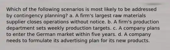 Which of the following scenarios is most likely to be addressed by contingency planning? a. A firm's largest raw materials supplier closes operations without notice. b. A firm's production department sets weekly production targets. c. A company plans to enter the German market within five years. d. A company needs to formulate its advertising plan for its new products.