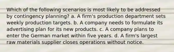 Which of the following scenarios is most likely to be addressed by contingency planning? a. A firm's production department sets weekly production targets. b. A company needs to formulate its advertising plan for its new products. c. A company plans to enter the German market within five years. d. A firm's largest raw materials supplier closes operations without notice.