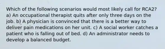 Which of the following scenarios would most likely call for RCA2? a) An occupational therapist quits after only three days on the job. b) A physician is convinced that there is a better way to deliver pain medications on her unit. c) A social worker catches a patient who is falling out of bed. d) An administrator needs to develop a balanced budget.