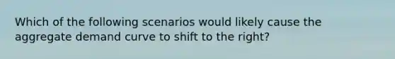 Which of the following scenarios would likely cause the aggregate demand curve to shift to the right?