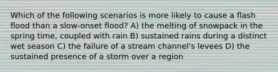 Which of the following scenarios is more likely to cause a flash flood than a slow-onset flood? A) the melting of snowpack in the spring time, coupled with rain B) sustained rains during a distinct wet season C) the failure of a stream channel's levees D) the sustained presence of a storm over a region