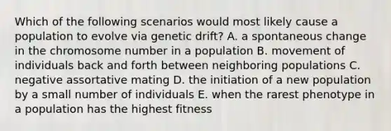 Which of the following scenarios would most likely cause a population to evolve via genetic drift? A. a spontaneous change in the chromosome number in a population B. movement of individuals back and forth between neighboring populations C. negative assortative mating D. the initiation of a new population by a small number of individuals E. when the rarest phenotype in a population has the highest fitness