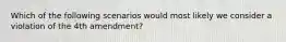 Which of the following scenarios would most likely we consider a violation of the 4th amendment?