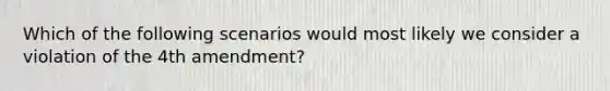 Which of the following scenarios would most likely we consider a violation of the 4th amendment?