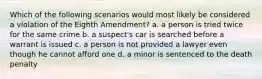 Which of the following scenarios would most likely be considered a violation of the Eighth Amendment? a. a person is tried twice for the same crime b. a suspect's car is searched before a warrant is issued c. a person is not provided a lawyer even though he cannot afford one d. a minor is sentenced to the death penalty