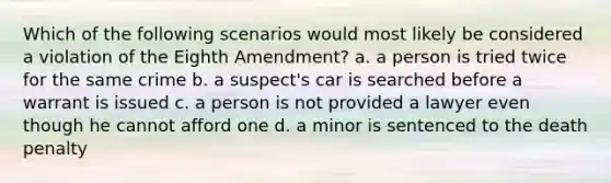 Which of the following scenarios would most likely be considered a violation of the Eighth Amendment? a. a person is tried twice for the same crime b. a suspect's car is searched before a warrant is issued c. a person is not provided a lawyer even though he cannot afford one d. a minor is sentenced to the death penalty