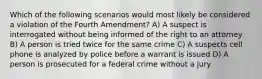 Which of the following scenarios would most likely be considered a violation of the Fourth Amendment? A) A suspect is interrogated without being informed of the right to an attorney B) A person is tried twice for the same crime C) A suspects cell phone is analyzed by police before a warrant is issued D) A person is prosecuted for a federal crime without a jury