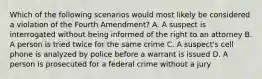 Which of the following scenarios would most likely be considered a violation of the Fourth Amendment? A. A suspect is interrogated without being informed of the right to an attorney B. A person is tried twice for the same crime C. A suspect's cell phone is analyzed by police before a warrant is issued D. A person is prosecuted for a federal crime without a jury