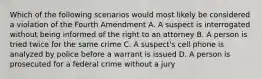 Which of the following scenarios would most likely be considered a violation of the Fourth Amendment A. A suspect is interrogated without being informed of the right to an attorney B. A person is tried twice for the same crime C. A suspect's cell phone is analyzed by police before a warrant is issued D. A person is prosecuted for a federal crime without a jury