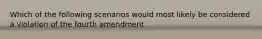 Which of the following scenarios would most likely be considered a violation of the fourth amendment