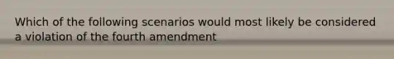 Which of the following scenarios would most likely be considered a violation of the fourth amendment