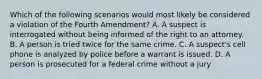 Which of the following scenarios would most likely be considered a violation of the Fourth Amendment? A. A suspect is interrogated without being informed of the right to an attorney. B. A person is tried twice for the same crime. C. A suspect's cell phone is analyzed by police before a warrant is issued. D. A person is prosecuted for a federal crime without a jury