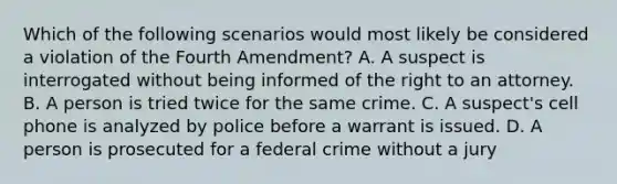 Which of the following scenarios would most likely be considered a violation of the Fourth Amendment? A. A suspect is interrogated without being informed of the right to an attorney. B. A person is tried twice for the same crime. C. A suspect's cell phone is analyzed by police before a warrant is issued. D. A person is prosecuted for a federal crime without a jury