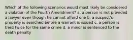 Which of the following scenarios would most likely be considered a violation of the Fourth Amendment? a. a person is not provided a lawyer even though he cannot afford one b. a suspect's property is searched before a warrant is issued c. a person is tried twice for the same crime d. a minor is sentenced to the death penalty