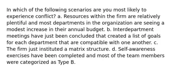 In which of the following scenarios are you most likely to experience conflict? a. Resources within the firm are relatively plentiful and most departments in the organization are seeing a modest increase in their annual budget. b. Interdepartment meetings have just been concluded that created a list of goals for each department that are compatible with one another. c. The firm just instituted a matrix structure. d. Self-awareness exercises have been completed and most of the team members were categorized as Type B.