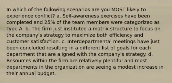 In which of the following scenarios are you MOST likely to experience conflict? a. Self-awareness exercises have been completed and 25% of the team members were categorized as Type A. b. The firm just instituted a matrix structure to focus on the company's strategy to maximize both efficiency and customer satisfaction. c. Interdepartmental meetings have just been concluded resulting in a different list of goals for each department that are aligned with the company's strategy. d. Resources within the firm are relatively plentiful and most departments in the organization are seeing a modest increase in their annual budget.