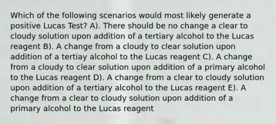 Which of the following scenarios would most likely generate a positive Lucas Test? A). There should be no change a clear to cloudy solution upon addition of a tertiary alcohol to the Lucas reagent B). A change from a cloudy to clear solution upon addition of a tertiay alcohol to the Lucas reagent C). A change from a cloudy to clear solution upon addition of a primary alcohol to the Lucas reagent D). A change from a clear to cloudy solution upon addition of a tertiary alcohol to the Lucas reagent E). A change from a clear to cloudy solution upon addition of a primary alcohol to the Lucas reagent