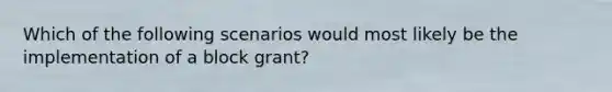 Which of the following scenarios would most likely be the implementation of a block grant?