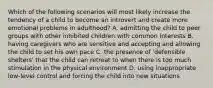 Which of the following scenarios will most likely increase the tendency of a child to become an introvert and create more emotional problems in adulthood? A. admitting the child to peer groups with other inhibited children with common interests B. having caregivers who are sensitive and accepting and allowing the child to set his own pace C. the presence of 'defensible shelters' that the child can retreat to when there is too much stimulation in the physical environment D. using inappropriate low-level control and forcing the child into new situations