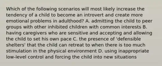 Which of the following scenarios will most likely increase the tendency of a child to become an introvert and create more emotional problems in adulthood? A. admitting the child to peer groups with other inhibited children with common interests B. having caregivers who are sensitive and accepting and allowing the child to set his own pace C. the presence of 'defensible shelters' that the child can retreat to when there is too much stimulation in the physical environment D. using inappropriate low-level control and forcing the child into new situations