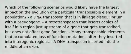 Which of the following scenarios would likely have the largest impact on the evolution of a particular transposable element in a population? - a DNA transposon that is in linkage disequilibrium with a pseudogene. - A retrotransposon that inserts copies of itself in a region just upstream of a gene that gets transcribed, but does not affect gene function. - Many transposable elements that accumulated loss of function mutations after they inserted into interegenic regions. - A DNA transposon inserted into the middle of an exon.