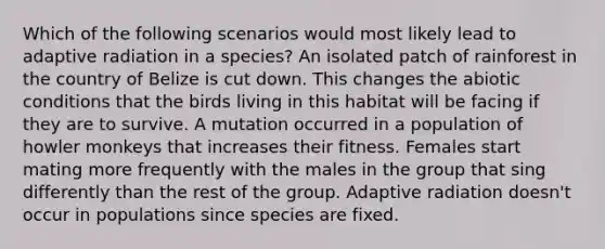 Which of the following scenarios would most likely lead to adaptive radiation in a species? An isolated patch of rainforest in the country of Belize is cut down. This changes the abiotic conditions that the birds living in this habitat will be facing if they are to survive. A mutation occurred in a population of howler monkeys that increases their fitness. Females start mating more frequently with the males in the group that sing differently than the rest of the group. Adaptive radiation doesn't occur in populations since species are fixed.