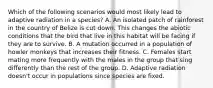 Which of the following scenarios would most likely lead to adaptive radiation in a species? A. An isolated patch of rainforest in the country of Belize is cut down. This changes the abiotic conditions that the bird that live in this habitat will be facing if they are to survive. B. A mutation occurred in a population of howler monkeys that increases their fitness. C. Females start mating more frequently with the males in the group that sing differently than the rest of the group. D. Adaptive radiation doesn't occur in populations since species are fixed.