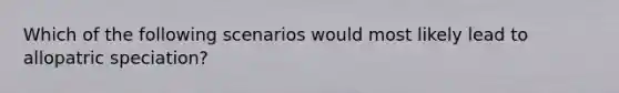 Which of the following scenarios would most likely lead to allopatric speciation?