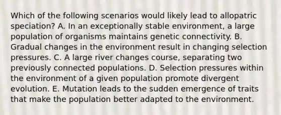 Which of the following scenarios would likely lead to allopatric speciation? A. In an exceptionally stable environment, a large population of organisms maintains genetic connectivity. B. Gradual changes in the environment result in changing selection pressures. C. A large river changes course, separating two previously connected populations. D. Selection pressures within the environment of a given population promote divergent evolution. E. Mutation leads to the sudden emergence of traits that make the population better adapted to the environment.